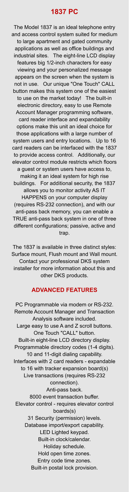 1837 PC  The Model 1837 is an ideal telephone entry and access control system suited for medium to large apartment and gated community applications as well as office buildings and industrial sites.   The eight-line LCD display features big 1/2-inch characters for easy viewing and your personalized message appears on the screen when the system is not in use.   Our unique "One Touch" CALL button makes this system one of the easiest to use on the market today!   The built-in electronic directory, easy to use Remote Account Manager programming software, card reader interface and expandability options make this unit an ideal choice for those applications with a large number of system users and entry locations.   Up to 16 card readers can be interfaced with the 1837 to provide access control.   Additionally, our elevator control module restricts which floors a guest or system users have access to, making it an ideal system for high rise buildings.   For additional security, the 1837 allows you to monitor activity AS IT HAPPENS on your computer display (requires RS-232 connection), and with our anti-pass back memory, you can enable a TRUE anti-pass back system in one of three different configurations; passive, active and trap.    The 1837 is available in three distinct styles: Surface mount, Flush mount and Wall mount.   Contact your professional DKS system installer for more information about this and other DKS products.  ADVANCED FEATURES  PC Programmable via modem or RS-232. Remote Account Manager and Transaction Analysis software included. Large easy to use A and Z scroll buttons. One Touch "CALL" button. Built-in eight-line LCD directory display. Programmable directory codes (1-4 digits). 10 and 11-digit dialing capability. Interfaces with 2 card readers - expandable to 16 with tracker expansion board(s) Live transactions (requires RS-232 connection). Anti-pass back. 8000 event transaction buffer. Elevator control - requires elevator control boards(s) 31 Security (permission) levels. Database import/export capability. LED Lighted keypad. Built-in clock/calendar. Holiday schedule. Hold open time zones. Entry code time zones. Built-in postal lock provision.