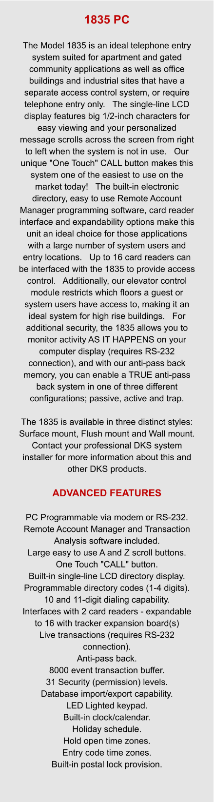 1835 PC  The Model 1835 is an ideal telephone entry system suited for apartment and gated community applications as well as office buildings and industrial sites that have a separate access control system, or require telephone entry only.   The single-line LCD display features big 1/2-inch characters for easy viewing and your personalized message scrolls across the screen from right to left when the system is not in use.   Our unique "One Touch" CALL button makes this system one of the easiest to use on the market today!   The built-in electronic directory, easy to use Remote Account Manager programming software, card reader interface and expandability options make this unit an ideal choice for those applications with a large number of system users and entry locations.   Up to 16 card readers can be interfaced with the 1835 to provide access control.   Additionally, our elevator control module restricts which floors a guest or system users have access to, making it an ideal system for high rise buildings.   For additional security, the 1835 allows you to monitor activity AS IT HAPPENS on your computer display (requires RS-232 connection), and with our anti-pass back memory, you can enable a TRUE anti-pass back system in one of three different configurations; passive, active and trap.  The 1835 is available in three distinct styles: Surface mount, Flush mount and Wall mount.   Contact your professional DKS system installer for more information about this and other DKS products.  ADVANCED FEATURES  PC Programmable via modem or RS-232. Remote Account Manager and Transaction Analysis software included. Large easy to use A and Z scroll buttons. One Touch "CALL" button. Built-in single-line LCD directory display. Programmable directory codes (1-4 digits). 10 and 11-digit dialing capability. Interfaces with 2 card readers - expandable to 16 with tracker expansion board(s) Live transactions (requires RS-232 connection). Anti-pass back. 8000 event transaction buffer. 31 Security (permission) levels. Database import/export capability. LED Lighted keypad. Built-in clock/calendar. Holiday schedule. Hold open time zones. Entry code time zones. Built-in postal lock provision.