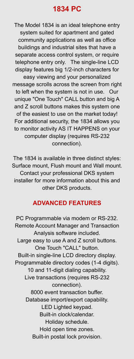 1834 PC  The Model 1834 is an ideal telephone entry system suited for apartment and gated community applications as well as office buildings and industrial sites that have a separate access control system, or require telephone entry only.   The single-line LCD display features big 1/2-inch characters for easy viewing and your personalized message scrolls across the screen from right to left when the system is not in use.   Our unique "One Touch" CALL button and big A and Z scroll buttons makes this system one of the easiest to use on the market today!   For additional security, the 1834 allows you to monitor activity AS IT HAPPENS on your computer display (requires RS-232 connection).  The 1834 is available in three distinct styles: Surface mount, Flush mount and Wall mount.   Contact your professional DKS system installer for more information about this and other DKS products.  ADVANCED FEATURES  PC Programmable via modem or RS-232. Remote Account Manager and Transaction Analysis software included. Large easy to use A and Z scroll buttons. One Touch "CALL" button. Built-in single-line LCD directory display. Programmable directory codes (1-4 digits). 10 and 11-digit dialing capability. Live transactions (requires RS-232 connection). 8000 event transaction buffer. Database import/export capability. LED Lighted keypad. Built-in clock/calendar. Holiday schedule. Hold open time zones. Built-in postal lock provision.