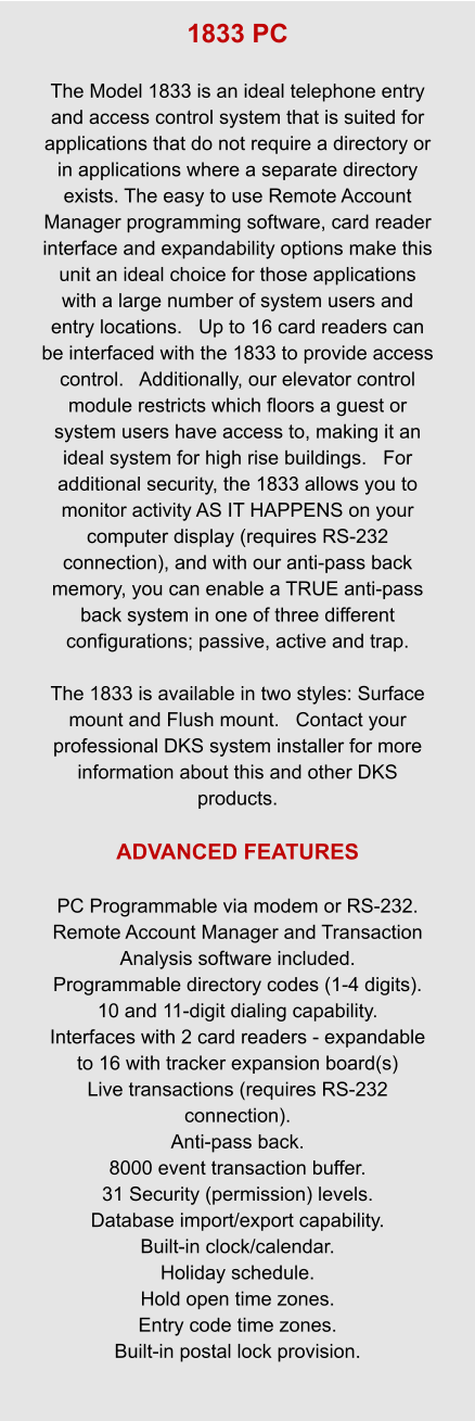 1833 PC  The Model 1833 is an ideal telephone entry and access control system that is suited for applications that do not require a directory or in applications where a separate directory exists. The easy to use Remote Account Manager programming software, card reader interface and expandability options make this unit an ideal choice for those applications with a large number of system users and entry locations.   Up to 16 card readers can be interfaced with the 1833 to provide access control.   Additionally, our elevator control module restricts which floors a guest or system users have access to, making it an ideal system for high rise buildings.   For additional security, the 1833 allows you to monitor activity AS IT HAPPENS on your computer display (requires RS-232 connection), and with our anti-pass back memory, you can enable a TRUE anti-pass back system in one of three different configurations; passive, active and trap.  The 1833 is available in two styles: Surface mount and Flush mount.   Contact your professional DKS system installer for more information about this and other DKS products.  ADVANCED FEATURES  PC Programmable via modem or RS-232. Remote Account Manager and Transaction Analysis software included. Programmable directory codes (1-4 digits). 10 and 11-digit dialing capability. Interfaces with 2 card readers - expandable to 16 with tracker expansion board(s) Live transactions (requires RS-232 connection). Anti-pass back. 8000 event transaction buffer. 31 Security (permission) levels. Database import/export capability. Built-in clock/calendar. Holiday schedule. Hold open time zones. Entry code time zones. Built-in postal lock provision.