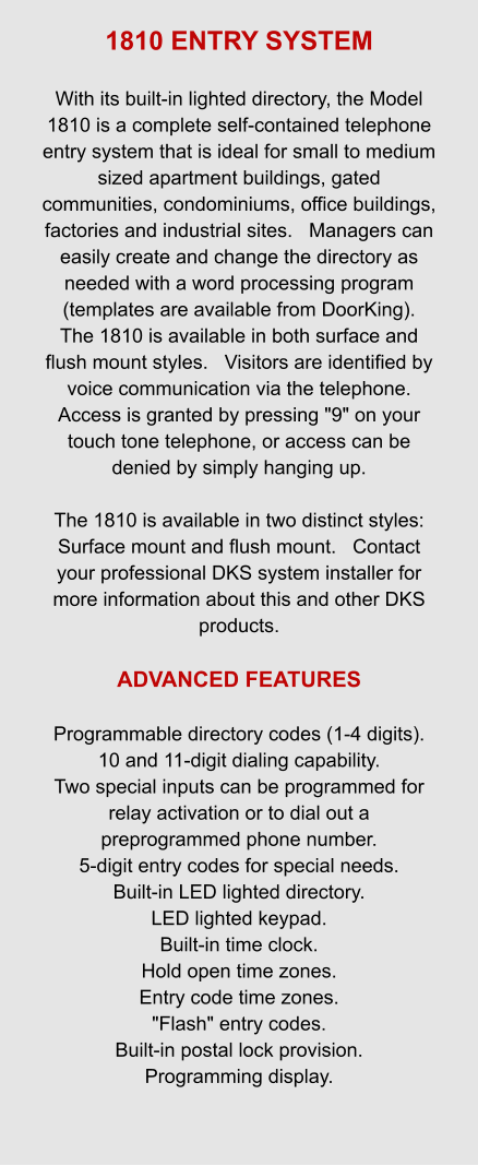 1810 ENTRY SYSTEM  With its built-in lighted directory, the Model 1810 is a complete self-contained telephone entry system that is ideal for small to medium sized apartment buildings, gated communities, condominiums, office buildings, factories and industrial sites.   Managers can easily create and change the directory as needed with a word processing program (templates are available from DoorKing).   The 1810 is available in both surface and flush mount styles.   Visitors are identified by voice communication via the telephone.   Access is granted by pressing "9" on your touch tone telephone, or access can be denied by simply hanging up.    The 1810 is available in two distinct styles: Surface mount and flush mount.   Contact your professional DKS system installer for more information about this and other DKS products.  ADVANCED FEATURES  Programmable directory codes (1-4 digits). 10 and 11-digit dialing capability. Two special inputs can be programmed for relay activation or to dial out a preprogrammed phone number. 5-digit entry codes for special needs. Built-in LED lighted directory. LED lighted keypad. Built-in time clock. Hold open time zones. Entry code time zones. "Flash" entry codes. Built-in postal lock provision. Programming display.