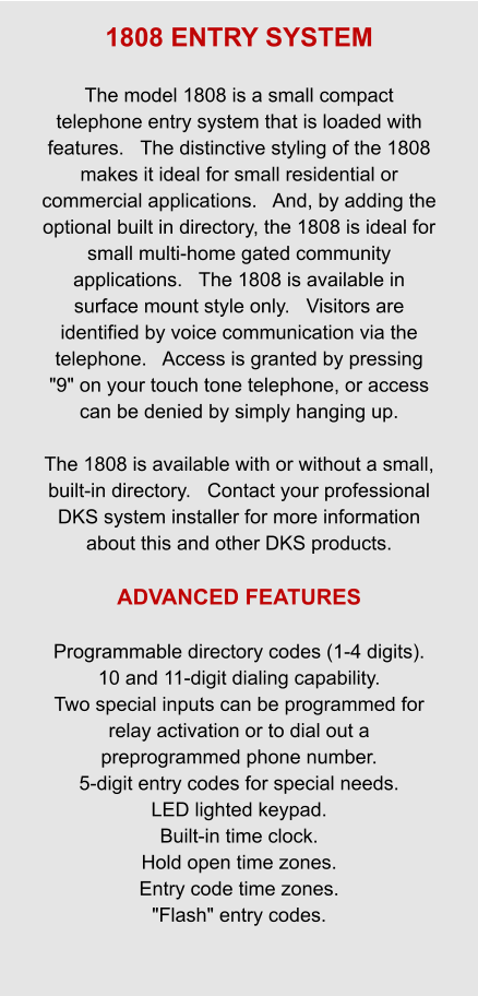 1808 ENTRY SYSTEM  The model 1808 is a small compact telephone entry system that is loaded with features.   The distinctive styling of the 1808 makes it ideal for small residential or commercial applications.   And, by adding the optional built in directory, the 1808 is ideal for small multi-home gated community applications.   The 1808 is available in surface mount style only.   Visitors are identified by voice communication via the telephone.   Access is granted by pressing "9" on your touch tone telephone, or access can be denied by simply hanging up.       The 1808 is available with or without a small, built-in directory.   Contact your professional DKS system installer for more information about this and other DKS products.  ADVANCED FEATURES  Programmable directory codes (1-4 digits). 10 and 11-digit dialing capability. Two special inputs can be programmed for relay activation or to dial out a preprogrammed phone number. 5-digit entry codes for special needs. LED lighted keypad. Built-in time clock. Hold open time zones. Entry code time zones. "Flash" entry codes.