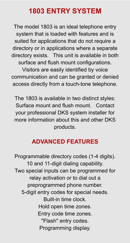 1803 ENTRY SYSTEM  The model 1803 is an ideal telephone entry system that is loaded with features and is suited for applications that do not require a directory or in applications where a separate directory exists.   This unit is available in both surface and flush mount configurations.   Visitors are easily identified by voice communication and can be granted or denied access directly from a touch-tone telephone.  The 1803 is available in two distinct styles: Surface mount and flush mount.   Contact your professional DKS system installer for more information about this and other DKS products.  ADVANCED FEATURES  Programmable directory codes (1-4 digits). 10 and 11-digit dialing capability. Two special inputs can be programmed for relay activation or to dial out a preprogrammed phone number. 5-digit entry codes for special needs. Built-in time clock. Hold open time zones. Entry code time zones. "Flash" entry codes. Programming display.