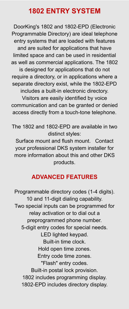 1802 ENTRY SYSTEM  DoorKing's 1802 and 1802-EPD (Electronic Programmable Directory) are ideal telephone entry systems that are loaded with features and are suited for applications that have limited space and can be used in residential as well as commercial applications. The 1802 is designed for applications that do not require a directory, or in applications where a separate directory exist, while the 1802-EPD includes a built-in electronic directory.   Visitors are easily identified by voice communication and can be granted or denied access directly from a touch-tone telephone.    The 1802 and 1802-EPD are available in two distinct styles:  Surface mount and flush mount.   Contact your professional DKS system installer for more information about this and other DKS products.  ADVANCED FEATURES  Programmable directory codes (1-4 digits). 10 and 11-digit dialing capability. Two special inputs can be programmed for relay activation or to dial out a preprogrammed phone number. 5-digit entry codes for special needs. LED lighted keypad. Built-in time clock. Hold open time zones. Entry code time zones. "Flash" entry codes. Built-in postal lock provision. 1802 includes programming display. 1802-EPD includes directory display.